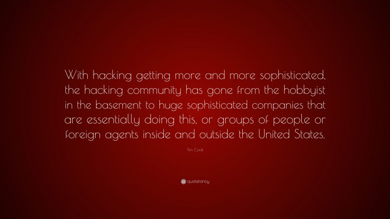 Tim Cook Quote: “With hacking getting more and more sophisticated, the hacking community has gone from the hobbyist in the basement to huge sophisticated companies that are essentially doing this, or groups of people or foreign agents inside and outside the United States.”