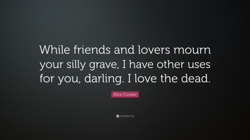 Alice Cooper Quote: “While friends and lovers mourn your silly grave, I have other uses for you, darling. I love the dead.”