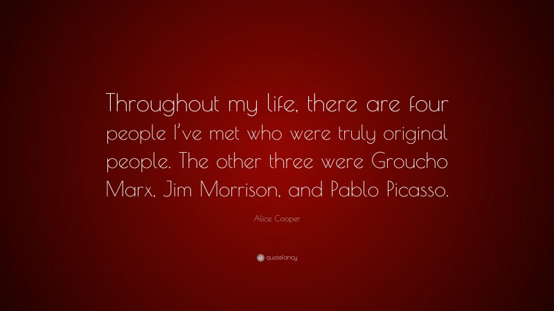 Alice Cooper Quote: “Throughout my life, there are four people I’ve met who were truly original people. The other three were Groucho Marx, Jim Morrison, and Pablo Picasso.”