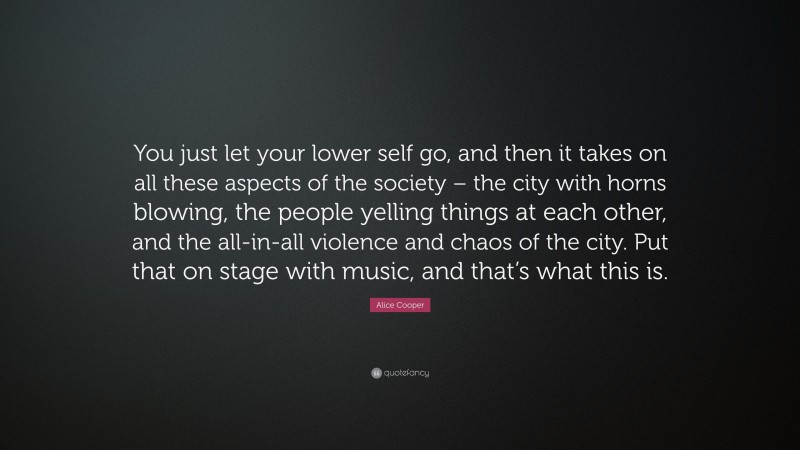 Alice Cooper Quote: “You just let your lower self go, and then it takes on all these aspects of the society – the city with horns blowing, the people yelling things at each other, and the all-in-all violence and chaos of the city. Put that on stage with music, and that’s what this is.”