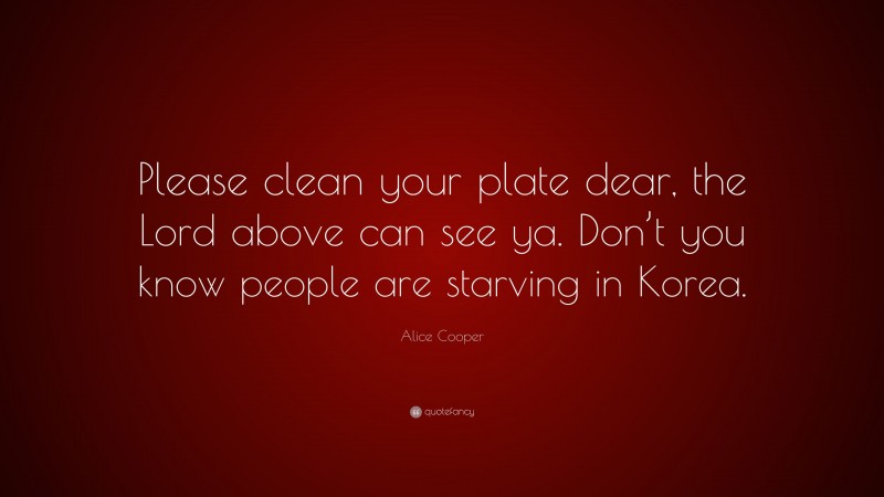 Alice Cooper Quote: “Please clean your plate dear, the Lord above can see ya. Don’t you know people are starving in Korea.”