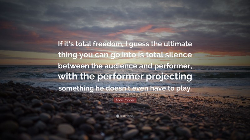 Alice Cooper Quote: “If it’s total freedom, I guess the ultimate thing you can go into is total silence between the audience and performer, with the performer projecting something he doesn’t even have to play.”