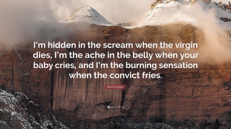 Alice Cooper Quote: “I’m hidden in the scream when the virgin dies, I’m the ache in the belly when your baby cries, and I’m the burning sensation when the convict fries.”