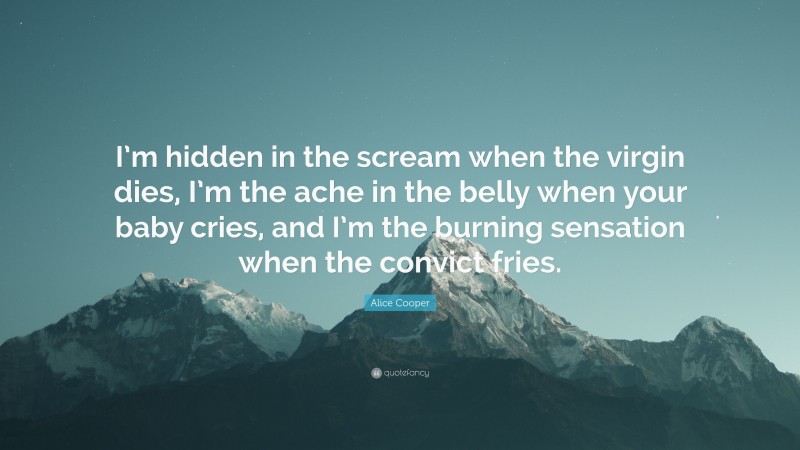Alice Cooper Quote: “I’m hidden in the scream when the virgin dies, I’m the ache in the belly when your baby cries, and I’m the burning sensation when the convict fries.”