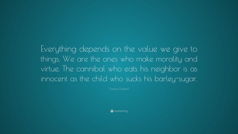 Gustave Flaubert Quote: “Everything depends on the value we give to things. We are the ones who make morality and virtue. The cannibal who eats his neighbor is as innocent as the child who sucks his barley-sugar.”