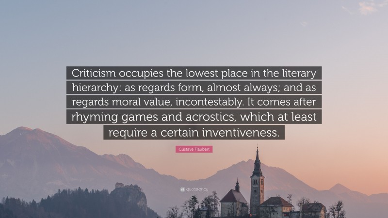Gustave Flaubert Quote: “Criticism occupies the lowest place in the literary hierarchy: as regards form, almost always; and as regards moral value, incontestably. It comes after rhyming games and acrostics, which at least require a certain inventiveness.”