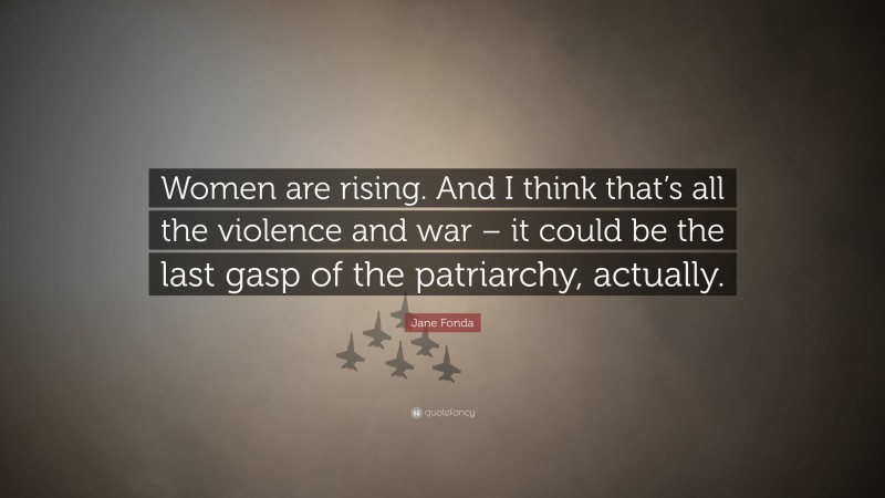 Jane Fonda Quote: “Women are rising. And I think that’s all the violence and war – it could be the last gasp of the patriarchy, actually.”