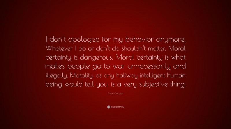 Steve Coogan Quote: “I don’t apologize for my behavior anymore. Whatever I do or don’t do shouldn’t matter. Moral certainty is dangerous. Moral certainty is what makes people go to war unnecessarily and illegally. Morality, as any halfway intelligent human being would tell you, is a very subjective thing.”