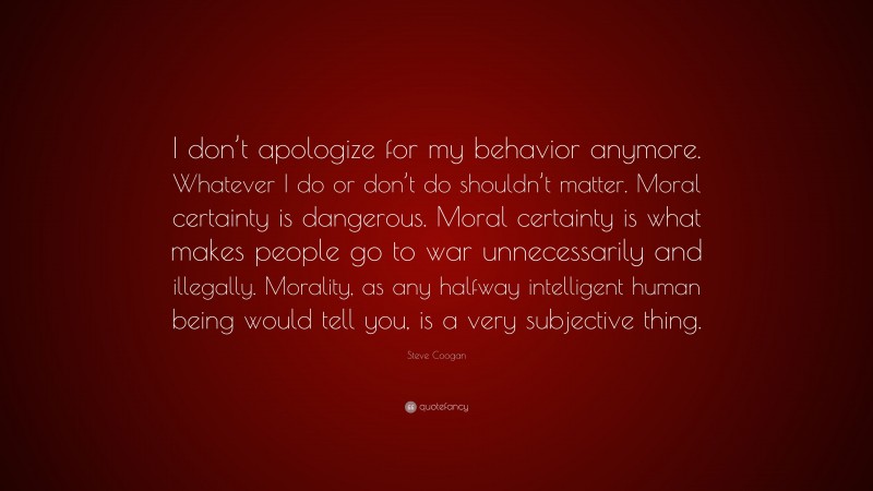 Steve Coogan Quote: “I don’t apologize for my behavior anymore. Whatever I do or don’t do shouldn’t matter. Moral certainty is dangerous. Moral certainty is what makes people go to war unnecessarily and illegally. Morality, as any halfway intelligent human being would tell you, is a very subjective thing.”