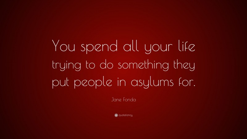 Jane Fonda Quote: “You spend all your life trying to do something they put people in asylums for.”