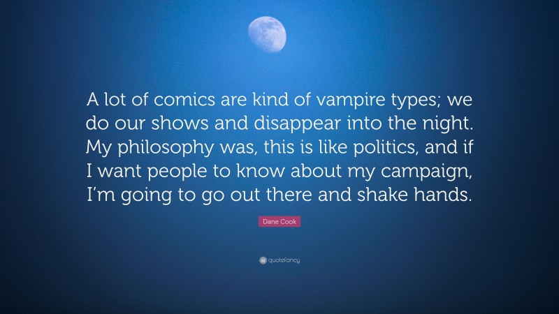 Dane Cook Quote: “A lot of comics are kind of vampire types; we do our shows and disappear into the night. My philosophy was, this is like politics, and if I want people to know about my campaign, I’m going to go out there and shake hands.”