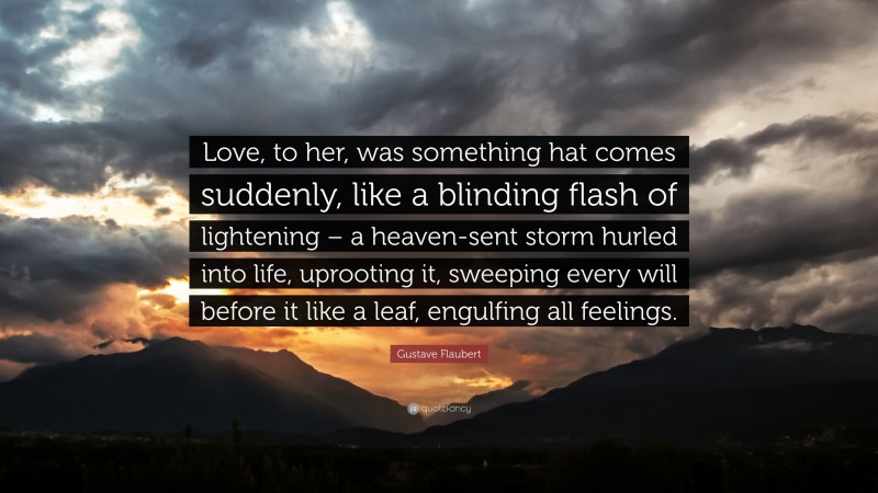 Gustave Flaubert Quote: “Love, to her, was something hat comes suddenly, like a blinding flash of lightening – a heaven-sent storm hurled into life, uprooting it, sweeping every will before it like a leaf, engulfing all feelings.”