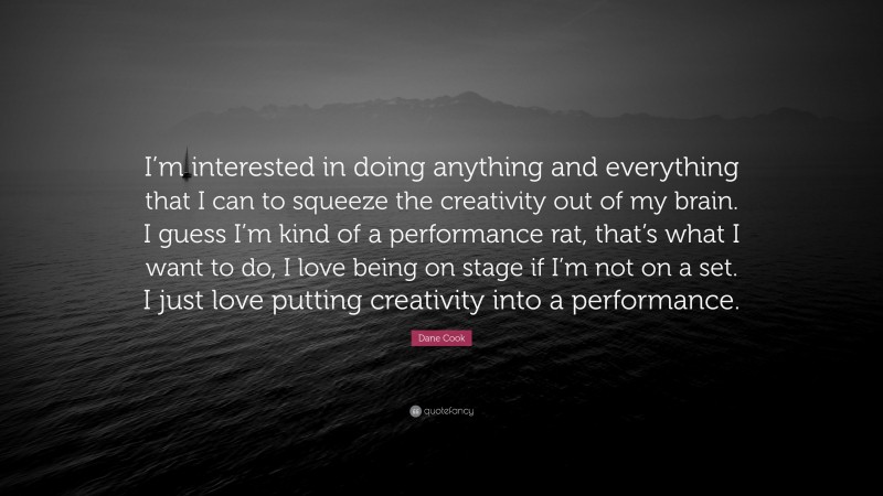 Dane Cook Quote: “I’m interested in doing anything and everything that I can to squeeze the creativity out of my brain. I guess I’m kind of a performance rat, that’s what I want to do, I love being on stage if I’m not on a set. I just love putting creativity into a performance.”