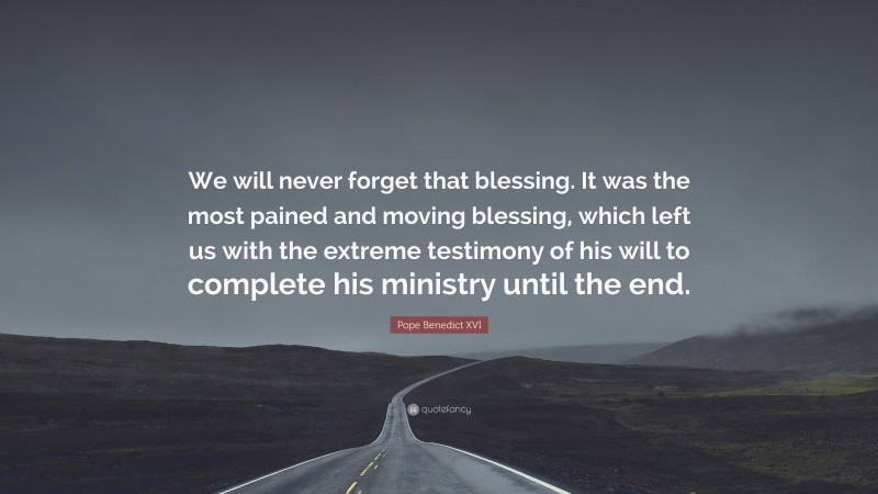 Pope Benedict XVI Quote: “We will never forget that blessing. It was the most pained and moving blessing, which left us with the extreme testimony of his will to complete his ministry until the end.”