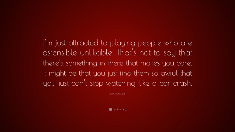 Steve Coogan Quote: “I’m just attracted to playing people who are ostensible unlikable. That’s not to say that there’s something in there that makes you care. It might be that you just find them so awful that you just can’t stop watching, like a car crash.”