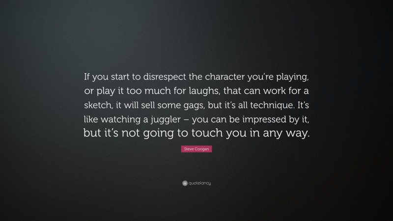 Steve Coogan Quote: “If you start to disrespect the character you’re playing, or play it too much for laughs, that can work for a sketch, it will sell some gags, but it’s all technique. It’s like watching a juggler – you can be impressed by it, but it’s not going to touch you in any way.”