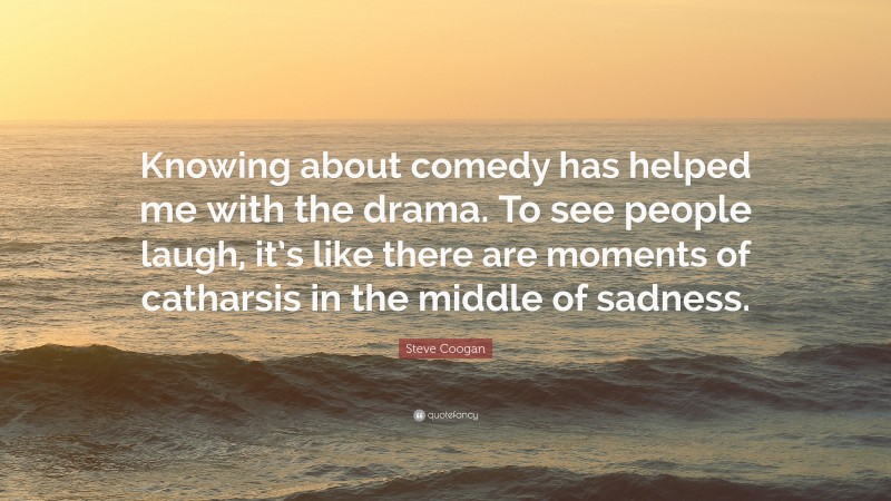 Steve Coogan Quote: “Knowing about comedy has helped me with the drama. To see people laugh, it’s like there are moments of catharsis in the middle of sadness.”