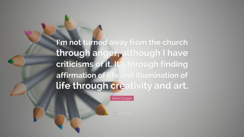 Steve Coogan Quote: “I’m not turned away from the church through anger, although I have criticisms of it. It’s through finding affirmation of life and illumination of life through creativity and art.”