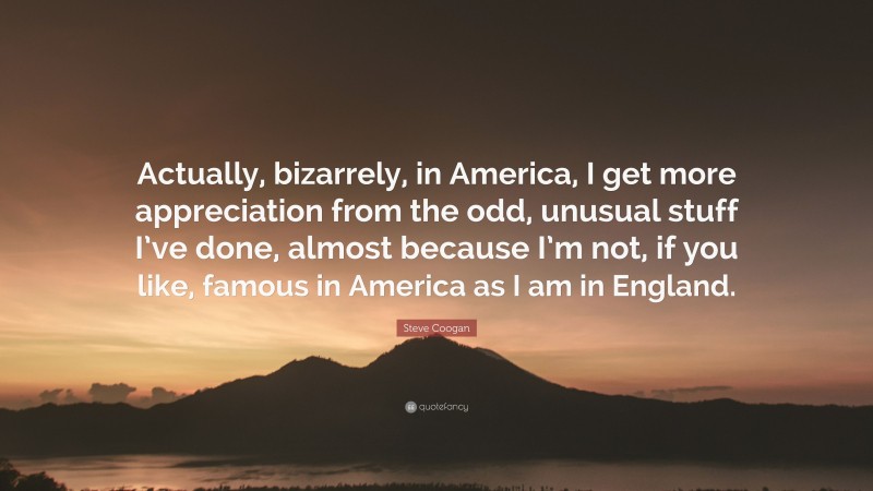 Steve Coogan Quote: “Actually, bizarrely, in America, I get more appreciation from the odd, unusual stuff I’ve done, almost because I’m not, if you like, famous in America as I am in England.”