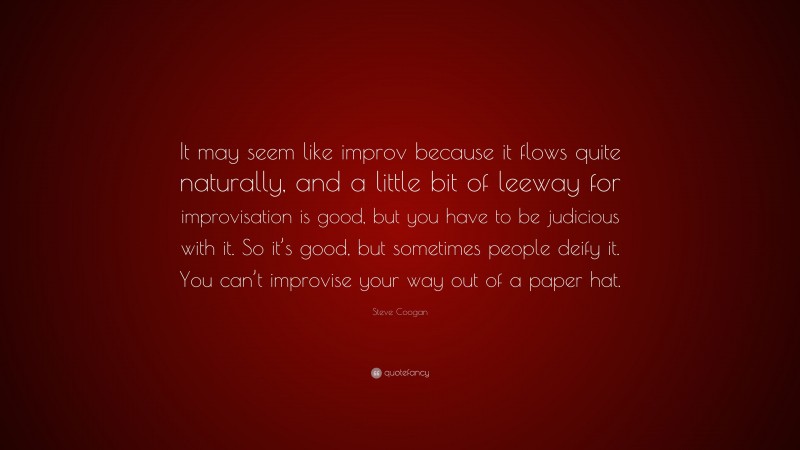 Steve Coogan Quote: “It may seem like improv because it flows quite naturally, and a little bit of leeway for improvisation is good, but you have to be judicious with it. So it’s good, but sometimes people deify it. You can’t improvise your way out of a paper hat.”