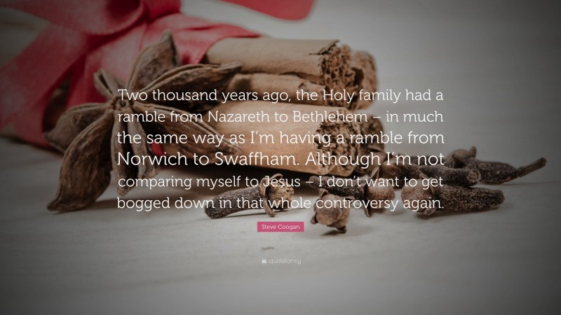 Steve Coogan Quote: “Two thousand years ago, the Holy family had a ramble from Nazareth to Bethlehem – in much the same way as I’m having a ramble from Norwich to Swaffham. Although I’m not comparing myself to Jesus – I don’t want to get bogged down in that whole controversy again.”