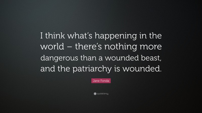 Jane Fonda Quote: “I think what’s happening in the world – there’s nothing more dangerous than a wounded beast, and the patriarchy is wounded.”