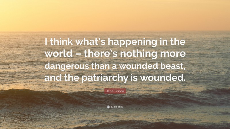 Jane Fonda Quote: “I think what’s happening in the world – there’s nothing more dangerous than a wounded beast, and the patriarchy is wounded.”