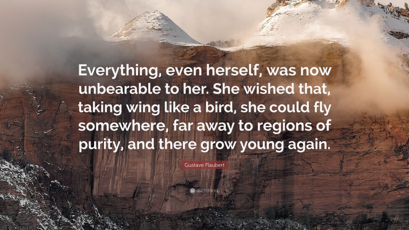 Gustave Flaubert Quote: “Everything, even herself, was now unbearable to her. She wished that, taking wing like a bird, she could fly somewhere, far away to regions of purity, and there grow young again.”