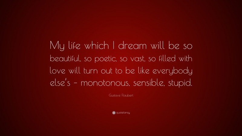Gustave Flaubert Quote: “My life which I dream will be so beautiful, so poetic, so vast, so filled with love will turn out to be like everybody else’s – monotonous, sensible, stupid.”