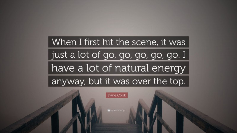 Dane Cook Quote: “When I first hit the scene, it was just a lot of go, go, go, go, go. I have a lot of natural energy anyway, but it was over the top.”