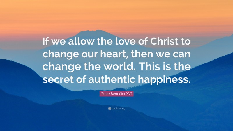 Pope Benedict XVI Quote: “If we allow the love of Christ to change our heart, then we can change the world. This is the secret of authentic happiness.”