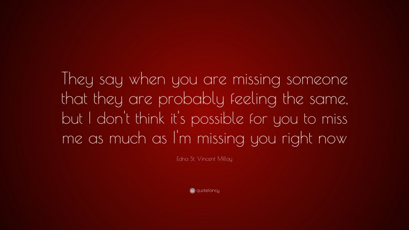 Edna St. Vincent Millay Quote: “They say when you are missing someone that they are probably feeling the same, but I don't think it's possible for you to miss me as much as I'm missing you right now”