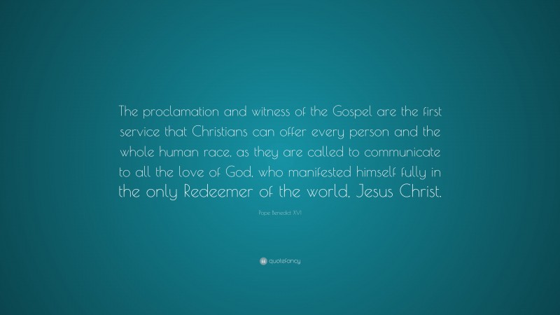 Pope Benedict XVI Quote: “The proclamation and witness of the Gospel are the first service that Christians can offer every person and the whole human race, as they are called to communicate to all the love of God, who manifested himself fully in the only Redeemer of the world, Jesus Christ.”