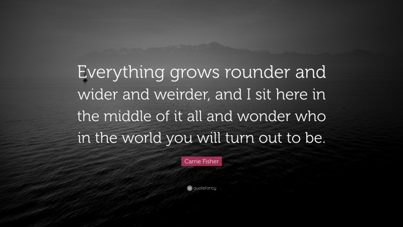 Carrie Fisher Quote: “Everything grows rounder and wider and weirder, and I sit here in the middle of it all and wonder who in the world you will turn out to be.”