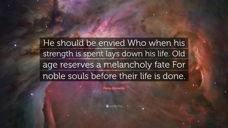 Pierre Corneille Quote: “He should be envied Who when his strength is spent lays down his life. Old age reserves a melancholy fate For noble souls before their life is done.”