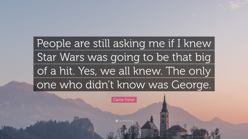 Carrie Fisher Quote: “People are still asking me if I knew Star Wars was going to be that big of a hit. Yes, we all knew. The only one who didn’t know was George.”