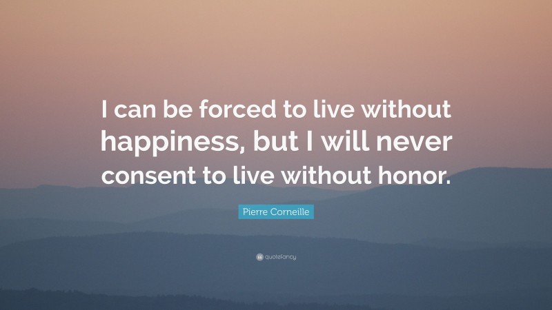 Pierre Corneille Quote: “I can be forced to live without happiness, but I will never consent to live without honor.”