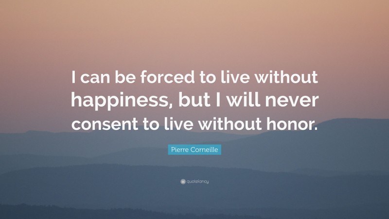 Pierre Corneille Quote: “I can be forced to live without happiness, but I will never consent to live without honor.”