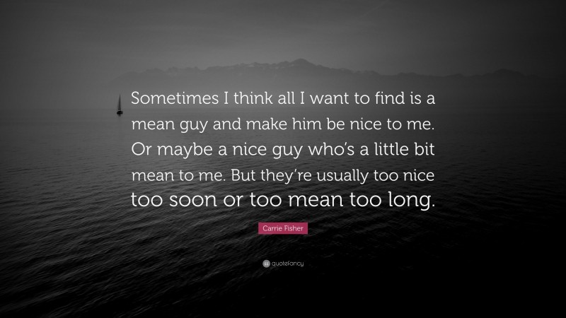 Carrie Fisher Quote: “Sometimes I think all I want to find is a mean guy and make him be nice to me. Or maybe a nice guy who’s a little bit mean to me. But they’re usually too nice too soon or too mean too long.”