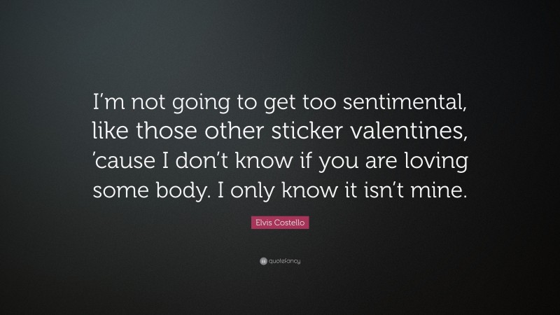 Elvis Costello Quote: “I’m not going to get too sentimental, like those other sticker valentines, ’cause I don’t know if you are loving some body. I only know it isn’t mine.”
