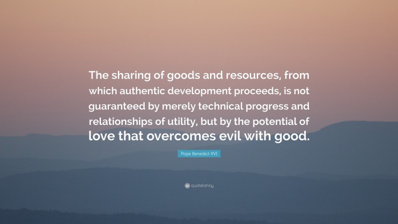 Pope Benedict XVI Quote: “The sharing of goods and resources, from which authentic development proceeds, is not guaranteed by merely technical progress and relationships of utility, but by the potential of love that overcomes evil with good.”