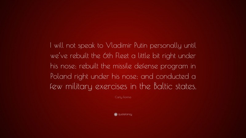 Carly Fiorina Quote: “I will not speak to Vladimir Putin personally until we’ve rebuilt the 6th Fleet a little bit right under his nose; rebuilt the missile defense program in Poland right under his nose; and conducted a few military exercises in the Baltic states.”