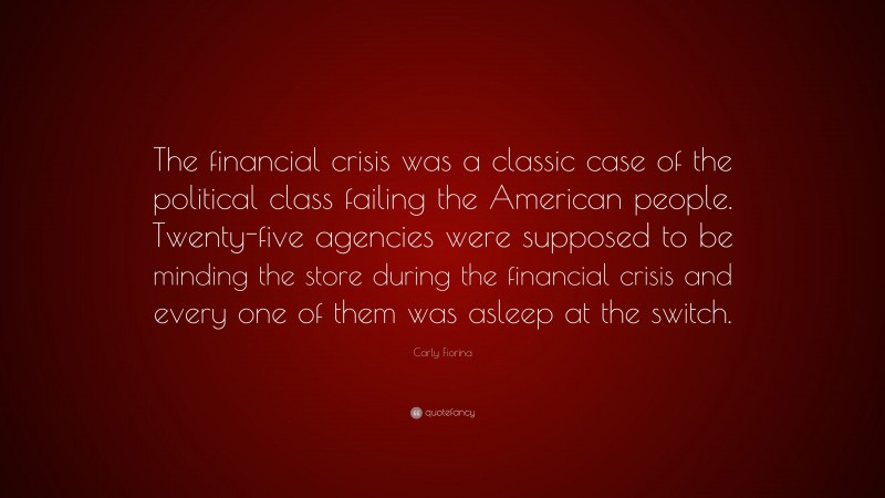 Carly Fiorina Quote: “The financial crisis was a classic case of the political class failing the American people. Twenty-five agencies were supposed to be minding the store during the financial crisis and every one of them was asleep at the switch.”