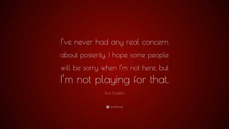 Elvis Costello Quote: “I’ve never had any real concern about posterity. I hope some people will be sorry when I’m not here, but I’m not playing for that.”