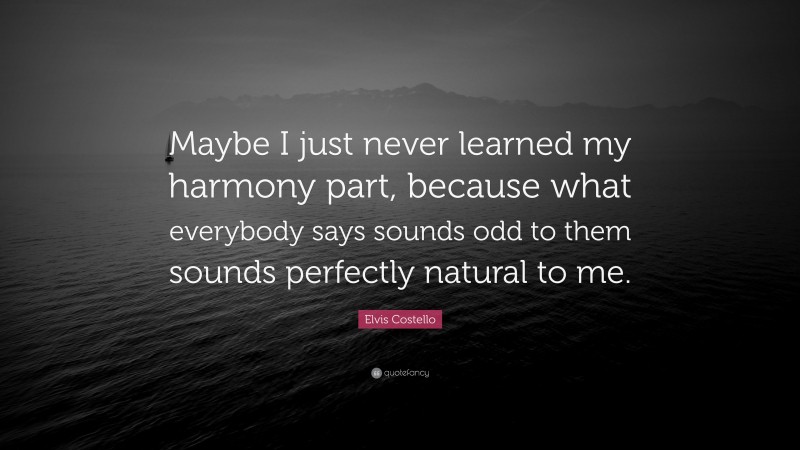Elvis Costello Quote: “Maybe I just never learned my harmony part, because what everybody says sounds odd to them sounds perfectly natural to me.”
