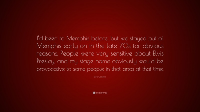 Elvis Costello Quote: “I’d been to Memphis before, but we stayed out of Memphis early on in the late 70s for obvious reasons. People were very sensitive about Elvis Presley, and my stage name obviously would be provocative to some people in that area at that time.”