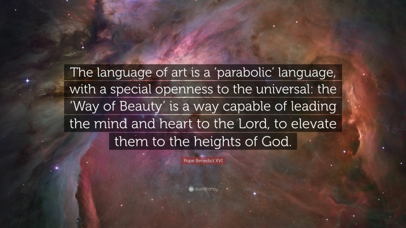Pope Benedict XVI Quote: “The language of art is a ‘parabolic’ language, with a special openness to the universal: the ‘Way of Beauty’ is a way capable of leading the mind and heart to the Lord, to elevate them to the heights of God.”