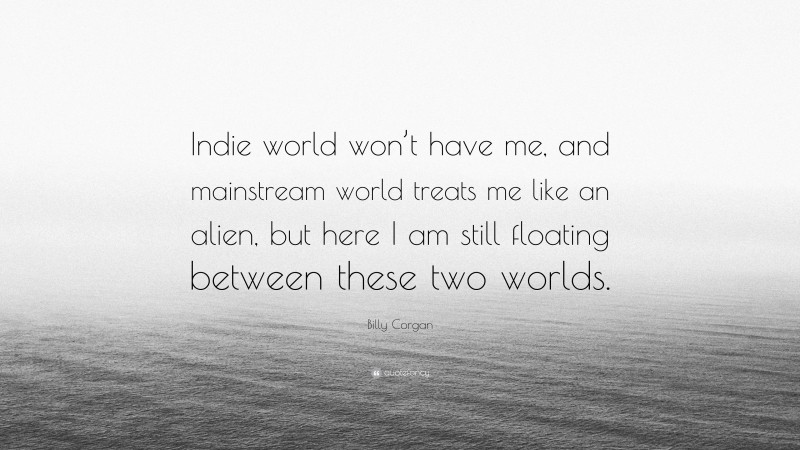 Billy Corgan Quote: “Indie world won’t have me, and mainstream world treats me like an alien, but here I am still floating between these two worlds.”