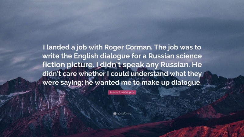 Francis Ford Coppola Quote: “I landed a job with Roger Corman. The job was to write the English dialogue for a Russian science fiction picture. I didn’t speak any Russian. He didn’t care whether I could understand what they were saying; he wanted me to make up dialogue.”