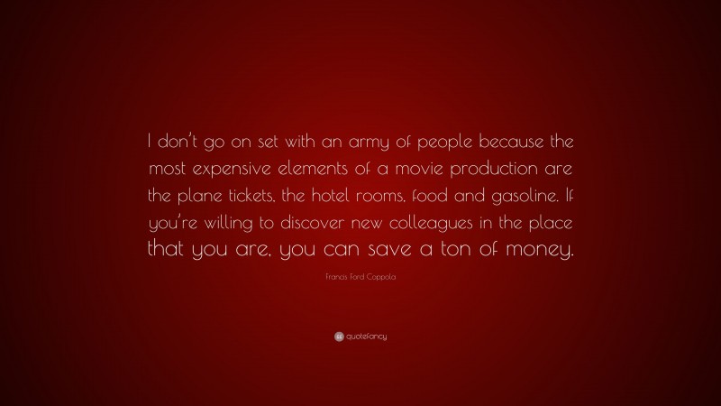 Francis Ford Coppola Quote: “I don’t go on set with an army of people because the most expensive elements of a movie production are the plane tickets, the hotel rooms, food and gasoline. If you’re willing to discover new colleagues in the place that you are, you can save a ton of money.”